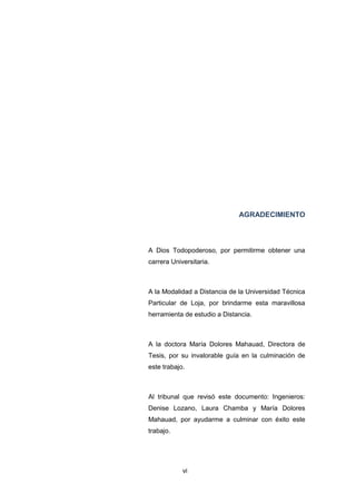 vi
AGRADECIMIENTO
A Dios Todopoderoso, por permitirme obtener una
carrera Universitaria.
A la Modalidad a Distancia de la Universidad Técnica
Particular de Loja, por brindarme esta maravillosa
herramienta de estudio a Distancia.
A la doctora María Dolores Mahauad, Directora de
Tesis, por su invalorable guía en la culminación de
este trabajo.
Al tribunal que revisó este documento: Ingenieros:
Denise Lozano, Laura Chamba y María Dolores
Mahauad, por ayudarme a culminar con éxito este
trabajo.
 