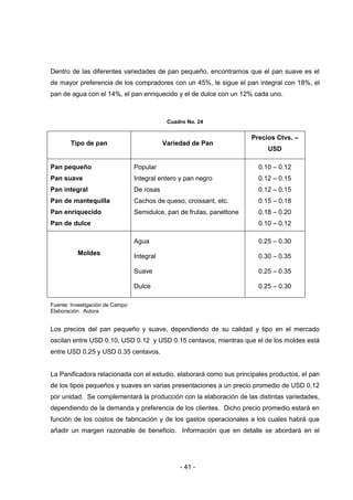 - 41 -
Dentro de las diferentes variedades de pan pequeño, encontramos que el pan suave es el
de mayor preferencia de los compradores con un 45%, le sigue el pan integral con 18%, el
pan de agua con el 14%, el pan enriquecido y el de dulce con un 12% cada uno.
Cuadro No. 24
Tipo de pan Variedad de Pan
Precios Ctvs. –
USD
Pan pequeño
Pan suave
Pan integral
Pan de mantequilla
Pan enriquecido
Pan de dulce
Popular
Integral entero y pan negro
De rosas
Cachos de queso, croissant, etc.
Semidulce, pan de frutas, panettone
0.10 – 0.12
0.12 – 0.15
0.12 – 0.15
0.15 – 0.18
0.18 – 0.20
0.10 – 0.12
Moldes
Agua
Integral
Suave
Dulce
0.25 – 0.30
0.30 – 0.35
0.25 – 0.35
0.25 – 0.30
Fuente: Investigación de Campo
Elaboración: Autora
Los precios del pan pequeño y suave, dependiendo de su calidad y tipo en el mercado
oscilan entre USD 0.10, USD 0.12 y USD 0.15 centavos, mientras que el de los moldes está
entre USD 0.25 y USD 0.35 centavos.
La Panificadora relacionada con el estudio, elaborará como sus principales productos, el pan
de los tipos pequeños y suaves en varias presentaciones a un precio promedio de USD 0.12
por unidad. Se complementará la producción con la elaboración de las distintas variedades,
dependiendo de la demanda y preferencia de los clientes. Dicho precio promedio estará en
función de los costos de fabricación y de los gastos operacionales a los cuales habrá que
añadir un margen razonable de beneficio. Información que en detalle se abordará en el
 