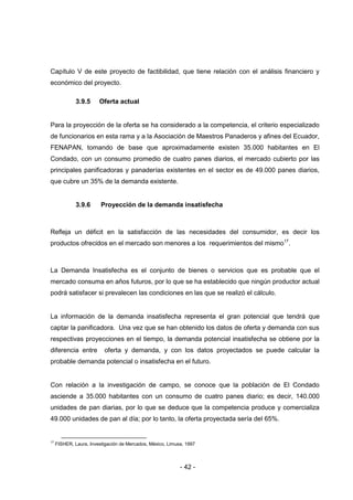- 42 -
Capítulo V de este proyecto de factibilidad, que tiene relación con el análisis financiero y
económico del proyecto.
3.9.5 Oferta actual
Para la proyección de la oferta se ha considerado a la competencia, el criterio especializado
de funcionarios en esta rama y a la Asociación de Maestros Panaderos y afines del Ecuador,
FENAPAN, tomando de base que aproximadamente existen 35.000 habitantes en El
Condado, con un consumo promedio de cuatro panes diarios, el mercado cubierto por las
principales panificadoras y panaderías existentes en el sector es de 49.000 panes diarios,
que cubre un 35% de la demanda existente.
3.9.6 Proyección de la demanda insatisfecha
Refleja un déficit en la satisfacción de las necesidades del consumidor, es decir los
productos ofrecidos en el mercado son menores a los requerimientos del mismo17
.
La Demanda Insatisfecha es el conjunto de bienes o servicios que es probable que el
mercado consuma en años futuros, por lo que se ha establecido que ningún productor actual
podrá satisfacer si prevalecen las condiciones en las que se realizó el cálculo.
La información de la demanda insatisfecha representa el gran potencial que tendrá que
captar la panificadora. Una vez que se han obtenido los datos de oferta y demanda con sus
respectivas proyecciones en el tiempo, la demanda potencial insatisfecha se obtiene por la
diferencia entre oferta y demanda, y con los datos proyectados se puede calcular la
probable demanda potencial o insatisfecha en el futuro.
Con relación a la investigación de campo, se conoce que la población de El Condado
asciende a 35.000 habitantes con un consumo de cuatro panes diario; es decir, 140.000
unidades de pan diarias, por lo que se deduce que la competencia produce y comercializa
49.000 unidades de pan al día; por lo tanto, la oferta proyectada sería del 65%.
17
FISHER, Laura, Investigación de Mercados, México, Limusa, 1997
 