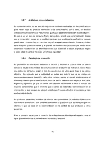 - 43 -
3.9.7 Análisis de comercialización.
La comercialización, no es sino el conjunto de acciones realizadas por las panificadoras
para hacer llegar su producto terminado a los consumidores; por lo tanto, se deberán
establecer los mecanismos e instrumentos que hagan posible la realización de este objetivo.
El pan al ser un bien de consumo final y perecedero, tendrá una comercialización directa
con el consumidor, ya sea en el establecimiento en que se ubique la panificadora, y donde
podrá haber consumo directo o en otros pequeños negocios como tiendas, lo que equivale a
tener mayores puntos de venta, y a quienes se distribuirá los productos por medio de un
sistema de repartición en las diferentes tiendas que existen en el sector, el producto llegará
a estos sitios de venta a través de un vehículo repartidor.
3.9.8 Estrategia de promoción
La promoción es una técnica destinada a difundir o informar al público sobre un bien o
servicio a través de los medios de comunicación con el objetivo de motivar al público hacia
una acción de consumo, según el tipo de soportes que se utilice para llegar a su público
objetivo. Se entiende que la publicidad se realiza por todo lo que va en medios de
comunicación masivos: televisión, radio, cine, revistas, prensa e internet, adicionalmente al
marketing directo que se realice en el punto de venta, mediante una logística adecuada,
higiénica y oportuna, ya que un cliente bien atendido recomienda a otros la bondad del
negocio, considerando que el producto que se vende es elaborado y comercializado en el
mismo sitio, lo que asegura su calidad, selectividad, frescura, atractiva presentación y trato
preferencial al cliente.
La publicidad vista como un medio de difusión para promocionar un producto específico es
casi nula en el mercado. Los oferentes solo tienen la publicidad que es manejada por sus
clientes y que se basa en la recomendación de la calidad de sus productos a otras
personas.
Para el proyecto se propone la creación de un logotipo que identifique el negocio y que al
igual que el nombre de la panadería sea novedoso y atractivo.
 