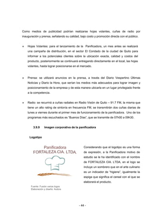 - 44 -
Como medios de publicidad podrían realizarse hojas volantes, cuñas de radio por
inauguración y prensa, señalando su calidad, bajo costo y promoción directa con el público.
 Hojas Volantes: para el lanzamiento de la Panificadora, un mes antes se realizará
una campaña de distribución, en el sector El Condado de la ciudad de Quito para
informar a los potenciales clientes sobre la ubicación exacta, calidad y costos del
producto, posteriormente se continuará entregando directamente en el local, las hojas
volantes, hasta lograr posicionarse en el mercado.
 Prensa: se utilizará anuncios en la prensa, a través del Diario Vespertino Últimas
Noticias y Diario la Hora, que serían los medios más adecuados para lograr imagen y
posicionamiento de la empresa y de esta manera ubicarla en un lugar privilegiado frente
a la competencia.
 Radio: se recurrirá a cuñas radiales en Radio Visión de Quito – 91.7 FM, la misma que
tiene un alto rating de sintonía en frecuencia FM, se transmitirán dos cuñas diarias de
lunes a viernes durante el primer mes de funcionamiento de la panificadora. Uno de los
programas más escuchados es “Buenos Días”, que se transmite de 07h00 a 09h30.
3.9.9 Imagen corporativa de la panificadora
Logotipo
Fuente: Fusión varios logos
Elaboración y diseño: Autora
Considerando que el logotipo es una forma
de expresión, a la Panificadora motivo de
estudio se le ha identificado con el nombre
de FORTALEZA CIA. LTDA, en el logo se
incluye un sombrero que en el arte culinario
es un indicador de “higiene”, igualmente la
espiga que significa el cereal con el que se
elaborará el producto.
 