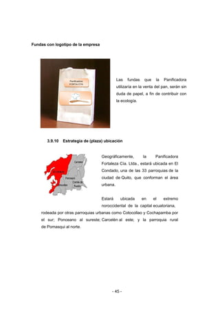 - 45 -
Fundas con logotipo de la empresa
Las fundas que la Panificadora
utilizaría en la venta del pan, serán sin
duda de papel, a fin de contribuir con
la ecología.
3.9.10 Estrategia de (plaza) ubicación
Geográficamente, la Panificadora
Fortaleza Cía. Ltda., estará ubicada en El
Condado, una de las 33 parroquias de la
ciudad de Quito, que conforman el área
urbana.
Estará ubicada en el extremo
noroccidental de la capital ecuatoriana,
rodeada por otras parroquias urbanas como Cotocollao y Cochapamba por
el sur; Ponceano al sureste; Carcelén al este; y la parroquia rural
de Pomasqui al norte.
Panificadora
FORTALEZA
CIA.LTDA.
 