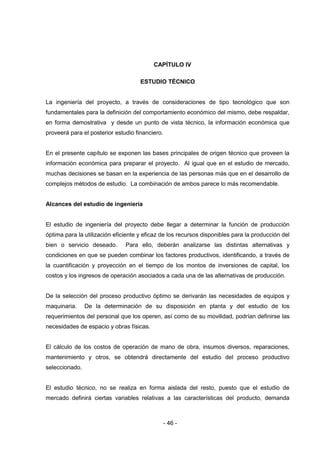 - 46 -
CAPÍTULO IV
ESTUDIO TÈCNICO
La ingeniería del proyecto, a través de consideraciones de tipo tecnológico que son
fundamentales para la definición del comportamiento económico del mismo, debe respaldar,
en forma demostrativa y desde un punto de vista técnico, la información económica que
proveerá para el posterior estudio financiero.
En el presente capítulo se exponen las bases principales de origen técnico que proveen la
información económica para preparar el proyecto. Al igual que en el estudio de mercado,
muchas decisiones se basan en la experiencia de las personas más que en el desarrollo de
complejos métodos de estudio. La combinación de ambos parece lo más recomendable.
Alcances del estudio de ingeniería
El estudio de ingeniería del proyecto debe llegar a determinar la función de producción
óptima para la utilización eficiente y eficaz de los recursos disponibles para la producción del
bien o servicio deseado. Para ello, deberán analizarse las distintas alternativas y
condiciones en que se pueden combinar los factores productivos, identificando, a través de
la cuantificación y proyección en el tiempo de los montos de inversiones de capital, los
costos y los ingresos de operación asociados a cada una de las alternativas de producción.
De la selección del proceso productivo óptimo se derivarán las necesidades de equipos y
maquinaria. De la determinación de su disposición en planta y del estudio de los
requerimientos del personal que los operen, así como de su movilidad, podrían definirse las
necesidades de espacio y obras físicas.
El cálculo de los costos de operación de mano de obra, insumos diversos, reparaciones,
mantenimiento y otros, se obtendrá directamente del estudio del proceso productivo
seleccionado.
El estudio técnico, no se realiza en forma aislada del resto, puesto que el estudio de
mercado definirá ciertas variables relativas a las características del producto, demanda
 