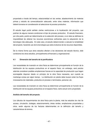 - 47 -
proyectada a través del tiempo, estacionalidad en las ventas, abastecimiento de materias
primas y estudio de comercialización adecuado, entre otras materias, información que
deberá tomarse en consideración al seleccionar el proceso productivo.
El estudio legal podrá señalar ciertas restricciones a la localización del proyecto, que
podrían de alguna manera condicionar el tipo de proceso productivo. El estudio financiero,
por otra parte, podrá ser determinante en la selección del proceso, si en éste se definiera la
imposibilidad de obtener los recursos económicos suficientes para la adquisición de la
tecnología más adecuada. En este caso, el estudio deberá tender a calcular la rentabilidad
del proyecto, haciendo uso de la tecnología que está al alcance de los recursos disponibles.
De la misma forma que otros estudios afectan a las decisiones del estudio técnico, éste
condiciona los otros estudios, principalmente al financiero y organizacional.
4.1 Dimensión del tamaño de la panificadora
Las necesidades de inversión en obra física se determinan principalmente en función de la
distribución de los equipos productivos en el espacio físico; sin embargo, será preciso
además considerar posibles ampliaciones futuras en la capacidad de producción que hagan
aconsejable disponer desde un principio de la obra física necesaria, aun cuando se
mantenga ociosa por algún tiempo. La distribución en planta debe buscar evitar los flujos
innecesarios de materiales, productos en proceso o terminados, personal, etc.
Las necesidades de inversión en obra física se determinan principalmente en función de la
distribución de los equipos productivos en el espacio físico, tanto actual como proyectado.
Análisis del tamaño del proyecto
Los cálculos de requerimientos de obra física para la planta, más los estudios de vías de
acceso, circulación, bodegas, estacionamiento, áreas verdes, ampliaciones proyectadas y
otros, serán algunos de los factores determinantes en la definición del tamaño y
características de terreno.
 