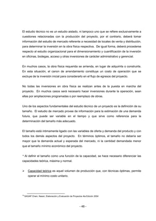 - 48 -
El estudio técnico no es un estudio aislado, ni tampoco uno que se refiere exclusivamente a
cuestiones relacionadas con la producción del proyecto, por el contrario, deberá tomar
información del estudio de mercado referente a necesidad de locales de venta y distribución,
para determinar la inversión en la obra física respectiva. De igual forma, deberá procederse
respecto al estudio organizacional para el dimensionamiento y cuantificación de la inversión
en oficinas, bodegas, acceso y otras inversiones de carácter administrativo y gerencial.
En muchos casos, la obra física requerida se arrienda, en lugar de adquirirla o construirla.
En esta situación, el canon de arrendamiento constituye un costo de operación que se
excluye de la inversión inicial para considerarlo en el flujo de egresos del proyecto.
No todas las inversiones en obra física se realizan antes de la puesta en marcha del
proyecto. En muchos casos será necesario hacer inversiones durante la operación, sean
ellas por ampliaciones programadas o por reemplazo de obras.
Uno de los aspectos fundamentales del estudio técnico de un proyecto es la definición de su
tamaño. El estudio de mercado provee de información para la estimación de una demanda
futura, que puede ser variable en el tiempo y que sirve como referencia para la
determinación del tamaño más adecuado.
El tamaño está íntimamente ligado con las variables de oferta y demanda del producto y con
todos los demás aspectos del proyecto. En términos óptimos, el tamaño no debería ser
mayor que la demanda actual y esperada del mercado, ni la cantidad demandada menor
que el tamaño mínimo económico del proyecto.
18
Al definir el tamaño como una función de la capacidad, se hace necesario diferenciar las
capacidades teórica, máxima y normal.
 Capacidad teórica es aquel volumen de producción que, con técnicas óptimas, permite
operar al mínimo costo unitario.
18
SAGAP Chain, Nassir, Elaboración y Evaluación de Proyectos 4ta Edición 2004
 