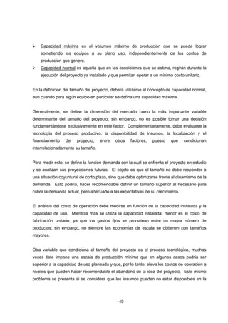 - 49 -
 Capacidad máxima es el volumen máximo de producción que se puede lograr
sometiendo los equipos a su pleno uso, independientemente de los costos de
producción que genere.
 Capacidad normal es aquella que en las condiciones que se estima, regirán durante la
ejecución del proyecto ya instalado y que permitan operar a un mínimo costo unitario.
En la definición del tamaño del proyecto, deberá utilizarse el concepto de capacidad normal,
aun cuando para algún equipo en particular se defina una capacidad máxima.
Generalmente, se define la dimensión del mercado como la más importante variable
determinante del tamaño del proyecto; sin embargo, no es posible tomar una decisión
fundamentándose exclusivamente en este factor. Complementariamente, debe evaluarse la
tecnología del proceso productivo, la disponibilidad de insumos, la localización y el
financiamiento del proyecto, entre otros factores, puesto que condicionan
interrelacionadamente su tamaño.
Para medir esto, se define la función demanda con la cual se enfrenta el proyecto en estudio
y se analizan sus proyecciones futuras. El objeto es que el tamaño no debe responder a
una situación coyuntural de corto plazo, sino que debe optimizarse frente al dinamismo de la
demanda. Esto podría, hacer recomendable definir un tamaño superior al necesario para
cubrir la demanda actual, pero adecuado a las expectativas de su crecimiento.
El análisis del costo de operación debe medirse en función de la capacidad instalada y la
capacidad de uso. Mientras más se utiliza la capacidad instalada, menor es el costo de
fabricación unitario, ya que los gastos fijos se prorratean entre un mayor número de
productos; sin embargo, no siempre las economías de escala se obtienen con tamaños
mayores.
Otra variable que condiciona el tamaño del proyecto es el proceso tecnológico, muchas
veces éste impone una escala de producción mínima que en algunos casos podría ser
superior a la capacidad de uso planeada y que, por lo tanto, eleva los costos de operación a
niveles que pueden hacer recomendable el abandono de la idea del proyecto. Este mismo
problema se presenta si se considera que los insumos pueden no estar disponibles en la
 