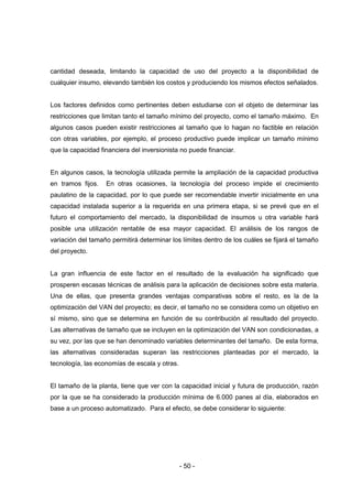 - 50 -
cantidad deseada, limitando la capacidad de uso del proyecto a la disponibilidad de
cualquier insumo, elevando también los costos y produciendo los mismos efectos señalados.
Los factores definidos como pertinentes deben estudiarse con el objeto de determinar las
restricciones que limitan tanto el tamaño mínimo del proyecto, como el tamaño máximo. En
algunos casos pueden existir restricciones al tamaño que lo hagan no factible en relación
con otras variables, por ejemplo, el proceso productivo puede implicar un tamaño mínimo
que la capacidad financiera del inversionista no puede financiar.
En algunos casos, la tecnología utilizada permite la ampliación de la capacidad productiva
en tramos fijos. En otras ocasiones, la tecnología del proceso impide el crecimiento
paulatino de la capacidad, por lo que puede ser recomendable invertir inicialmente en una
capacidad instalada superior a la requerida en una primera etapa, si se prevé que en el
futuro el comportamiento del mercado, la disponibilidad de insumos u otra variable hará
posible una utilización rentable de esa mayor capacidad. El análisis de los rangos de
variación del tamaño permitirá determinar los límites dentro de los cuáles se fijará el tamaño
del proyecto.
La gran influencia de este factor en el resultado de la evaluación ha significado que
prosperen escasas técnicas de análisis para la aplicación de decisiones sobre esta materia.
Una de ellas, que presenta grandes ventajas comparativas sobre el resto, es la de la
optimización del VAN del proyecto; es decir, el tamaño no se considera como un objetivo en
sí mismo, sino que se determina en función de su contribución al resultado del proyecto.
Las alternativas de tamaño que se incluyen en la optimización del VAN son condicionadas, a
su vez, por las que se han denominado variables determinantes del tamaño. De esta forma,
las alternativas consideradas superan las restricciones planteadas por el mercado, la
tecnología, las economías de escala y otras.
El tamaño de la planta, tiene que ver con la capacidad inicial y futura de producción, razón
por la que se ha considerado la producción mínima de 6.000 panes al día, elaborados en
base a un proceso automatizado. Para el efecto, se debe considerar lo siguiente:
 