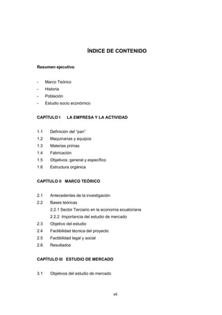 vii
ÍNDICE DE CONTENIDO
Resumen ejecutivo
- Marco Teórico
- Historia
- Población
- Estudio socio económico
CAPÍTULO I LA EMPRESA Y LA ACTIVIDAD
1.1 Definición del “pan”
1.2 Maquinarias y equipos
1.3 Materias primas
1.4 Fabricación
1.5 Objetivos: general y específico
1.6 Estructura orgánica
CAPÍTULO II MARCO TEÓRICO
2.1 Antecedentes de la investigación
2.2 Bases teóricas
2.2.1 Sector Terciario en la economía ecuatoriana
2.2.2 Importancia del estudio de mercado
2.3 Objetivo del estudio
2.4 Factibilidad técnica del proyecto
2.5 Factibilidad legal y social
2.6 Resultados
CAPÍTULO III ESTUDIO DE MERCADO
3.1 Objetivos del estudio de mercado
 