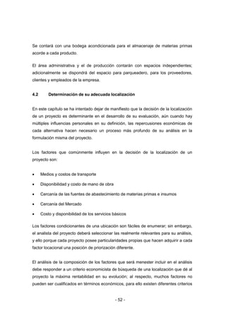 - 52 -
Se contará con una bodega acondicionada para el almacenaje de materias primas
acorde a cada producto.
El área administrativa y el de producción contarán con espacios independientes;
adicionalmente se dispondrá del espacio para parqueadero, para los proveedores,
clientes y empleados de la empresa.
4.2 Determinación de su adecuada localización
En este capítulo se ha intentado dejar de manifiesto que la decisión de la localización
de un proyecto es determinante en el desarrollo de su evaluación, aún cuando hay
múltiples influencias personales en su definición, las repercusiones económicas de
cada alternativa hacen necesario un proceso más profundo de su análisis en la
formulación misma del proyecto.
Los factores que comúnmente influyen en la decisión de la localización de un
proyecto son:
 Medios y costos de transporte
 Disponibilidad y costo de mano de obra
 Cercanía de las fuentes de abastecimiento de materias primas e insumos
 Cercanía del Mercado
 Costo y disponibilidad de los servicios básicos
Los factores condicionantes de una ubicación son fáciles de enumerar; sin embargo,
el analista del proyecto deberá seleccionar las realmente relevantes para su análisis,
y ello porque cada proyecto posee particularidades propias que hacen adquirir a cada
factor locacional una posición de priorización diferente.
El análisis de la composición de los factores que será menester incluir en el análisis
debe responder a un criterio economicista de búsqueda de una localización que dé al
proyecto la máxima rentabilidad en su evolución; al respecto, muchos factores no
pueden ser cualificados en términos económicos, para ello existen diferentes criterios
 