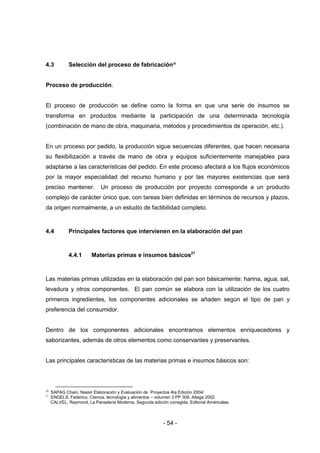 - 54 -
4.3 Selección del proceso de fabricación20
Proceso de producción.
El proceso de producción se define como la forma en que una serie de insumos se
transforma en productos mediante la participación de una determinada tecnología
(combinación de mano de obra, maquinaria, métodos y procedimientos de operación, etc.).
En un proceso por pedido, la producción sigue secuencias diferentes, que hacen necesaria
su flexibilización a través de mano de obra y equipos suficientemente manejables para
adaptarse a las características del pedido. En este proceso afectará a los flujos económicos
por la mayor especialidad del recurso humano y por las mayores existencias que será
preciso mantener. Un proceso de producción por proyecto corresponde a un producto
complejo de carácter único que, con tareas bien definidas en términos de recursos y plazos,
da origen normalmente, a un estudio de factibilidad completo.
4.4 Principales factores que intervienen en la elaboración del pan
4.4.1 Materias primas e insumos básicos21
Las materias primas utilizadas en la elaboración del pan son básicamente: harina, agua, sal,
levadura y otros componentes. El pan común se elabora con la utilización de los cuatro
primeros ingredientes, los componentes adicionales se añaden según el tipo de pan y
preferencia del consumidor.
Dentro de los componentes adicionales encontramos elementos enriquecedores y
saborizantes, además de otros elementos como conservantes y preservantes.
Las principales características de las materias primas e insumos básicos son:
20
SAPAG Chain, Nassir Elaboración y Evaluación de Proyectos 4ta Edición 2004/
21
ENGELS, Federico, Ciencia, tecnología y alimentos – volumen 3 PP 309, Altaga 2002
CALVEL, Raymond, La Panadería Moderna, Segunda edición corregida, Editorial Américalee.
 