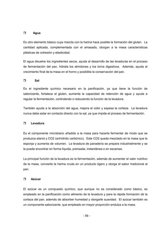 - 56 -
 Agua
Es otro elemento básico cuya mezcla con la harina hace posible la formación del gluten. La
cantidad aplicada, complementada con el amasado, otorgan a la masa características
plásticas de cohesión y elasticidad.
El agua disuelve los ingredientes secos, ayuda al desarrollo de las levaduras en el proceso
de fermentación del pan, hidrata los almidones y los torna digestivos. Además, ayuda al
crecimiento final de la masa en el horno y posibilita la conservación del pan.
 Sal
Es el ingrediente químico necesario en la panificación, ya que tiene la función de
saborizante, fortalece el gluten, aumenta la capacidad de retención de agua y ayuda a
regular la fermentación, controlando o reduciendo la función de la levadura.
También ayuda a la absorción del agua, mejora el color y espesa la corteza. La levadura
nunca debe estar en contacto directo con la sal, ya que impide el proceso de fermentación.
 Levadura
Es el componente microbiano añadido a la masa para hacerla fermentar de modo que se
produzca etanol y CO2 (anhídrido carbónico). Este CO2 queda mezclado en la masa que la
esponja y aumenta de volumen. La levadura de panadería se prepara industrialmente y se
la puede encontrar en forma líquida, prensada, instantánea o en escamas.
La principal función de la levadura es la fermentación, además de aumentar el valor nutritivo
de la masa, convierte la harina cruda en un producto ligero y otorga el sabor tradicional al
pan.
 Azúcar
El azúcar es un compuesto químico, que aunque no es considerado como básico, es
empleado en la panificación como alimento de la levadura y para la rápida formación de la
corteza del pan, además de absorber humedad y otorgarle suavidad. El azúcar también es
un componente saborizante, que empleado en mayor proporción endulza a la masa.
 
