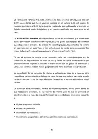 - 59 -
La Panificadora Fortaleza Cía. Ltda. dentro de la mano de obra directa, para elaborar
6.000 panes diarios que fue el volumen estimado en el numeral 3.9.3 del estudio de
mercado, equivalente al 6.6% de la demanda insatisfecha que podría captar el proyecto en
Estudio, necesitará: cuatro trabajadores y un maestro panificador con experiencia en el
ramo.
La mano de obra indirecta, está representada por el recurso humano que puede tener
alguna participación en la fabricación del producto, pero que no es susceptible de cuantificar
su participación en el mismo. En el caso del presente proyecto, la panificadora no contará
en sus inicios con un supervisor, ni con un bodeguero de planta, para no encarecer los
costos de fabricación estimados para el primer año de operación (año 2010).
Si bien el volumen de materia prima consumida varía casi proporcionalmente con la
producción, los requerimientos de mano de obra y bienes de capital aumenta menos que
proporcionalmente respecto al producto, lo mismo ocurre con los gastos de distribución y
ventas, que varían en relación menos que proporcional frente a cambios en la producción.
La presentación de los elementos de volumen y calificación de costo de la mano de obra
requerida se hacen mediante un balance de mano de obra, que incluye, para cada tamaño
de planta, una descripción del cargo, el número de puestos y la remuneración unitaria y total
de ellos.
La expansión de la panificadora, además de integrar el personal, deberá prever dentro de
sus necesidades generales, la capacitación del mismo, para lo cual se priorizará el
adiestramiento de la mano de obra, conforme con las necesidades de producción, en cuanto
a:
 Higiene y seguridad industrial;
 Proceso de producción;
 Panificación especializada; y,
 Conocimiento y capacitación para el manejo del equipamiento automatizado.
 