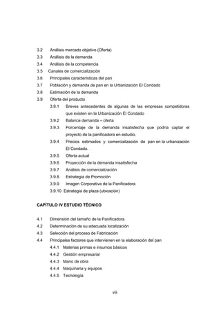 viii
3.2 Análisis mercado objetivo (Oferta)
3.3 Análisis de la demanda
3.4 Análisis de la competencia
3.5 Canales de comercialización
3.6 Principales características del pan
3.7 Población y demanda de pan en la Urbanización El Condado
3.8 Estimación de la demanda
3.9 Oferta del producto
3.9.1 Breves antecedentes de algunas de las empresas competidoras
que existen en la Urbanización El Condado
3.9.2 Balance demanda – oferta
3.9.3 Porcentaje de la demanda insatisfecha que podría captar el
proyecto de la panificadora en estudio.
3.9.4 Precios estimados y comercialización de pan en la urbanización
El Condado.
3.9.5 Oferta actual
3.9.6 Proyección de la demanda insatisfecha
3.9.7 Análisis de comercialización
3.9.8 Estrategia de Promoción
3.9.9 Imagen Corporativa de la Panificadora
3.9.10 Estrategia de plaza (ubicación)
CAPÌTULO IV ESTUDIO TÈCNICO
4.1 Dimensión del tamaño de la Panificadora
4.2 Determinación de su adecuada localización
4.3 Selección del proceso de Fabricación
4.4 Principales factores que intervienen en la elaboración del pan
4.4.1 Materias primas e insumos básicos
4.4.2 Gestión empresarial
4.4.3 Mano de obra
4.4.4 Maquinaria y equipos
4.4.5 Tecnología
 