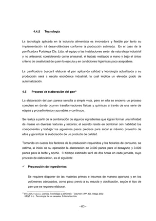 - 63 -
4.4.5 Tecnología
La tecnología aplicada en la industria alimenticia es innovadora y flexible por tanto su
implementación irá desarrollándose conforme la producción estimada. En el caso de la
panificadora Fortaleza Cía. Ltda. el equipo y las instalaciones serán de naturaleza industrial
y no artesanal; considerando como artesanal, el trabajo realizado a mano y bajo el único
criterio de creatividad de quien lo ejecuta y en condiciones higiénicas poco aceptables.
La panificadora buscará elaborar el pan aplicando calidad y tecnología actualizada y su
producción será a escala económica industrial, lo cual implica un elevado grado de
automatización.
4.5 Proceso de elaboración del pan23
La elaboración del pan parece sencilla a simple vista, pero en ella se encierra un proceso
complejo en donde ocurren transformaciones físicas y químicas a través de una serie de
etapas y procedimientos razonables y continuos.
Se realiza a partir de la combinación de algunos ingredientes que logran formar una infinidad
de masas en diversas texturas y sabores; el secreto reside en combinar con habilidad los
componentes y trabajar los siguientes pasos precisos para sacar el máximo provecho de
ellos y garantizar la elaboración de un producto de calidad.
Tomando en cuenta los factores de la producción requeridos y los horarios de consumo, se
estima, al inicio de su operación la elaboración de 3.000 panes para el desayuno y 3.000
panes para la tarde y noche. El tiempo estimado será de dos horas en cada jornada, cuyo
proceso de elaboración, es el siguiente:
 Preparación de ingredientes
Se requiere disponer de las materias primas e insumos de manera oportuna y en los
volúmenes adecuados, como paso previo a su mezcla y dosificación, según el tipo de
pan que se requiera elaborar.
23
ENGALS, Federico, Ciencia, Tecnología y alimentos – volumen 3 PP 309, Altaga 2002
KENT N.L., Tecnología de los cereales, Editorial Acribia
 