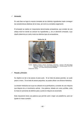 - 64 -
 Amasado
En esta fase se logra la mezcla completa de los distintos ingredientes hasta conseguir
las características elásticas de la masa, así como su completa oxigenación.
El amasado se realiza en maquinarias denominadas amasadoras, que constan de una
artesa móvil en donde se colocan los ingredientes; y, de un elemento amasado, cuyo
diseño determina en cierto modo los distintos tipos de amasadoras.
Gráfico No. 24
Fuente: ENGELS, Federio, Ciencia, Tecnología y Alimentos – volumen 3 PP 309, Altaga
2002 Fotos Internet - http://www.mundorecetas.com/.../recetas-postp611602.html
- España - http://www.hotfrog.es/equipos-De-Pan
Elaboración: Autora
 Pesado y División
Su objetivo es dar a las piezas el peso justo. Si se trata de piezas grandes, se suele
pesar a mano. Si se trata de piezas pequeñas, se puede utilizar una divisora hidráulica.
La división hidráulica es la que se utilizará en la panificadora y consiste de una máquina
que dispone de un movimiento vertical. Una palanca, dotada con unas cuchillas, corta
la masa en porciones de idéntico peso cuando la máquina es accionada.
Este mecanismo tiene una palanca que permite subir o bajar una plataforma, para así
igualar la masa a presión.
 