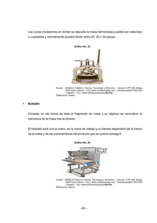 - 65 -
Las cubas (recipientes en donde se deposita la masa fermentada) pueden ser redondas
o cuadradas y normalmente pueden dividir entre 20, 25 o 30 piezas.
Gráfico No. 25
Fuente: ENGELS, Federico, Ciencia, Tecnología y Alimentos – volumen 3 PP 309, Altaga
2002 Fotos Internet - http://www.mundorecetas.com/.../recetas-postp611602.html
- España - http:// www.hotfrog.es/equipos-De-Pan
Elaboración: Autora
 Boleado
Consiste en dar forma de bola al fragmento de masa y su objetivo es reconstruir la
estructura de la masa tras la división.
El boleado será con la mano, en la mesa de trabajo y su tiempo dependerá de la fuerza
de la masa y de las características del producto que se quiera conseguir.
Gráfico No. 26
Fuente: ENGELS,Federico, Ciencia, Tecnología y Alimentos – volumen 3 PP 309, Altaga
2002 Fotos Internet - http:// www.mundorecetas.com/.../recetas-postp611602.html
- España - http://www.hotfrog.es/equipos-De-Pan
Elaboración: Autora
 