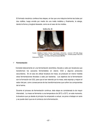 - 67 -
El formado mecánico conlleva tres etapas, en las que una máquina lamina las bolas por
dos rodillos, luego enrolla por medio de una malla metálica y finalmente, la alarga,
dando la forma y longitud deseada, como es el caso de los moldes.
Gráfico No. 29
Fuente: ENGELS, Federio, Ciencia, Tecnología y Alimentos – volumen 3 PP 309, Altaga
2002 Fotos Internet - http://www.mundorecetas.com/.../recetas-postp611602.html
- España - http://www.hotfrog.es/equipos-De-Pan
Elaboración: Autora
 Fermentación
Consiste básicamente en una fermentación alcohólica, llevada a cabo por levaduras que
transforman los azúcares fermentables en etanol, CO2 y algunos productos
secundarios. En el caso de utilizar levadura de masa, se producen en menor medida
otras fermentaciones llevadas a cabo por bacterias. Los objetivos de la fermentación
son la formación de CO2, para que al ser retenido por la masa, esta esponje y mejore el
sabor del pan, como consecuencia de las transformaciones que sufren los componentes
de la harina.
Durante el proceso de fermentación continua, ésta etapa es considerada la de mayor
intensidad. La masa se fermenta a una temperatura de 28°C a 32°C, en este momento,
la levadura que ya desde el principio ha empezado a actuar, se pone a trabajar en serie
y se puede decir que es el comienzo de la fermentación.
 