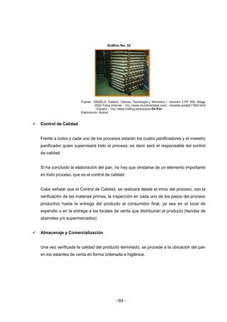 - 69 -
Gráfico No. 32
Fuente: ENGELS, Federio, Ciencia, Tecnología y Alimentos – volumen 3 PP 309, Altaga
2002 Fotos Internet - http://www.mundorecetas.com/.../recetas-postp611602.html
- España - http://www.hotfrog.es/equipos-De-Pan
Elaboración: Autora
 Control de Calidad
Frente a todos y cada uno de los procesos estarán los cuatro panificadores y el maestro
panificador quien supervisará todo el proceso; es decir será el responsable del control
de calidad.
Si ha concluido la elaboración del pan, no hay que olvidarse de un elemento importante
en todo proceso, que es el control de calidad.
Cabe señalar que el Control de Calidad, se realizará desde el inicio del proceso, con la
verificación de las materias primas, la inspección en cada uno de los pasos del proceso
productivo hasta la entrega del producto al consumidor final, ya sea en el local de
expendio o en la entrega a los locales de venta que distribuirán el producto (tiendas de
abarrotes y/o supermercados)
 Almacenaje y Comercialización
Una vez verificada la calidad del producto terminado, se procede a la ubicación del pan
en los estantes de venta en forma ordenada e higiénica.
 