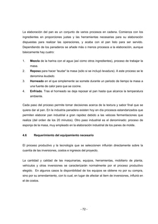 - 72 -
La elaboración del pan es un conjunto de varios procesos en cadena. Comienza con los
ingredientes en proporciones justas y las herramientas necesarias para su elaboración
dispuestas para realizar las operaciones, y acaba con el pan listo para ser servido.
Dependiendo de los panaderos se añade más o menos procesos a la elaboración, aunque
básicamente hay cuatro:
1. Mezcla de la harina con el agua (así como otros ingredientes), proceso de trabajar la
masa.
2. Reposo para hacer 'leudar' la masa (sólo si se incluyó levadura). A este proceso se le
denomina leudado.
3. Horneado en el que simplemente se somete durante un periodo de tiempo la masa a
una fuente de calor para que se cocine.
4. Enfriado. Tras el horneado se deja reposar el pan hasta que alcance la temperatura
ambiente.
Cada paso del proceso permite tomar decisiones acerca de la textura y sabor final que se
quiera dar al pan. En la industria panadera existen hoy en día procesos estandarizados que
permiten elaborar pan industrial a gran rapidez debido a las veloces fermentaciones que
realiza (del orden de los 20 minutos). Otro paso industrial es el denominado: proceso de
esponja de la masa, muy empleado en la elaboración industrial de los panes de molde.
4.6 Requerimiento del equipamiento necesario
El proceso productivo y la tecnología que se seleccionen influirán directamente sobre la
cuantía de las inversiones, costos e ingresos del proyecto.
La cantidad y calidad de las maquinarias, equipos, herramientas, mobiliario de planta,
vehículos y otras inversiones se caracterizarán normalmente por el proceso productivo
elegido. En algunos casos la disponibilidad de los equipos se obtiene no por su compra,
sino por su arrendamiento, con lo cual, en lugar de afectar al ítem de inversiones, influirá en
el de costos.
 