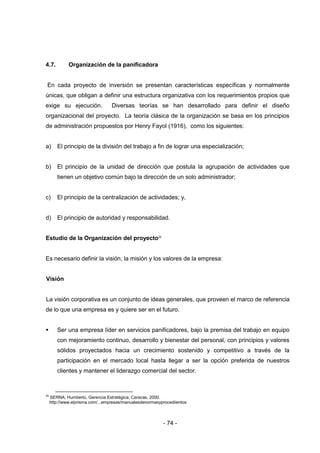 - 74 -
4.7. Organización de la panificadora
En cada proyecto de inversión se presentan características específicas y normalmente
únicas, que obligan a definir una estructura organizativa con los requerimientos propios que
exige su ejecución. Diversas teorías se han desarrollado para definir el diseño
organizacional del proyecto. La teoría clásica de la organización se basa en los principios
de administración propuestos por Henry Fayol (1916), como los siguientes:
a) El principio de la división del trabajo a fin de lograr una especialización;
b) El principio de la unidad de dirección que postula la agrupación de actividades que
tienen un objetivo común bajo la dirección de un solo administrador;
c) El principio de la centralización de actividades; y,
d) El principio de autoridad y responsabilidad.
Estudio de la Organización del proyecto25
Es necesario definir la visión, la misión y los valores de la empresa:
Visión
La visión corporativa es un conjunto de ideas generales, que proveen el marco de referencia
de lo que una empresa es y quiere ser en el futuro.
 Ser una empresa líder en servicios panificadores, bajo la premisa del trabajo en equipo
con mejoramiento continuo, desarrollo y bienestar del personal, con principios y valores
sólidos proyectados hacia un crecimiento sostenido y competitivo a través de la
participación en el mercado local hasta llegar a ser la opción preferida de nuestros
clientes y mantener el liderazgo comercial del sector.
25
SERNA, Humberto, Gerencia Estratégica, Caracas, 2000.
http://www.elprisma.com/...empresas/manualesdenormasyprocediientos
 