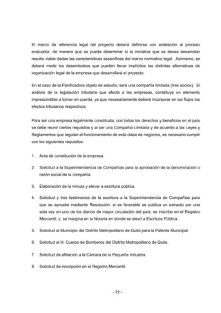 - 77 -
El marco de referencia legal del proyecto deberá definirse con antelación al proceso
evaluador, de manera que se pueda determinar si la iniciativa que se desea desarrollar
resulta viable dadas las características específicas del marco normativo legal. Asimismo, se
deberá medir los desembolsos que pueden llevar implícitos las distintas alternativas de
organización legal de la empresa que desarrollará el proyecto.
En el caso de la Panificadora objeto de estudio, será una compañía limitada (tres socios). El
análisis de la legislación tributaria que afecta a las empresas, constituye un elemento
imprescindible a tomar en cuenta, ya que necesariamente deberá incorporar en los flujos los
efectos tributarios respectivos.
Para ser una empresa legalmente constituida, con todos los derechos y beneficios en el país
se debe reunir ciertos requisitos y al ser una Compañía Limitada y de acuerdo a las Leyes y
Reglamentos que regulan el funcionamiento de esta clase de negocios, es necesario cumplir
con los siguientes requisitos:
1. Acta de constitución de la empresa.
2. Solicitud a la Superintendencia de Compañías para la aprobación de la denominación o
razón social de la compañía.
3. Elaboración de la minuta y elevar a escritura pública.
4. Solicitud y tres testimonios de la escritura a la Superintendencia de Compañías para
que se apruebe mediante Resolución, si es favorable se publica un extracto por una
sola vez en uno de los diarios de mayor circulación del país; se inscribe en el Registro
Mercantil; y, se margina en la Notaría en donde se elevó a Escritura Pública.
5. Solicitud al Municipio del Distrito Metropolitano de Quito para la Patente Municipal.
6. Solicitud al H. Cuerpo de Bomberos del Distrito Metropolitano de Quito.
7. Solicitud de afiliación a la Cámara de la Pequeña Industria.
8. Solicitud de inscripción en el Registro Mercantil.
 