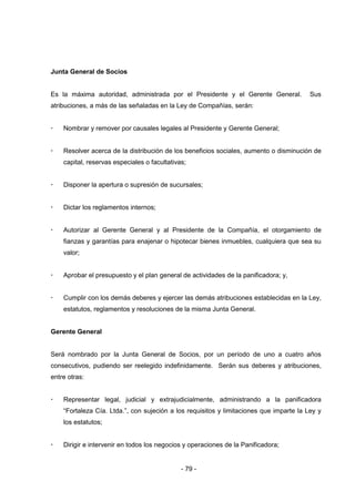 - 79 -
Junta General de Socios
Es la máxima autoridad, administrada por el Presidente y el Gerente General. Sus
atribuciones, a más de las señaladas en la Ley de Compañías, serán:
 Nombrar y remover por causales legales al Presidente y Gerente General;
 Resolver acerca de la distribución de los beneficios sociales, aumento o disminución de
capital, reservas especiales o facultativas;
 Disponer la apertura o supresión de sucursales;
 Dictar los reglamentos internos;
 Autorizar al Gerente General y al Presidente de la Compañía, el otorgamiento de
fianzas y garantías para enajenar o hipotecar bienes inmuebles, cualquiera que sea su
valor;
 Aprobar el presupuesto y el plan general de actividades de la panificadora; y,
 Cumplir con los demás deberes y ejercer las demás atribuciones establecidas en la Ley,
estatutos, reglamentos y resoluciones de la misma Junta General.
Gerente General
Será nombrado por la Junta General de Socios, por un período de uno a cuatro años
consecutivos, pudiendo ser reelegido indefinidamente. Serán sus deberes y atribuciones,
entre otras:
 Representar legal, judicial y extrajudicialmente, administrando a la panificadora
“Fortaleza Cía. Ltda.”, con sujeción a los requisitos y limitaciones que imparte la Ley y
los estatutos;
 Dirigir e intervenir en todos los negocios y operaciones de la Panificadora;
 