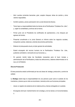 - 80 -
 Abrir cuentas corrientes bancarias, girar, aceptar cheques, letras de cambio y otros
valores negociables;
 Conferir poderes, previa autorización de la Junta General de Socios;
 Tener bajo su responsabilidad todos los bienes de la Panificadora “Fortaleza Cía. Ltda.”;
y, vigilar la contabilidad y archivos de la misma;
 Firmar junto con el Presidente los certificados de aportaciones y los cheques por
egresos de fondos;
 Presentar anualmente a la Junta General un informe sobre los negocios sociales,
incluyendo cuentas, balances y demás documentos pertinentes;
 Elaborar el presupuesto anual y el plan general de actividades;
 Estará encargado del recurso humano de la Panificadora “Fortaleza Cía. Ltda.,
pudiendo contratarlo o removerlo de sus funciones; y,
 En general, tendrá todas las facultades necesarias para el buen manejo y
administración de la Panificadora y todas las atribuciones y deberes determinados en la
Ley y en el Estatuto.
Área de Producción
El área productiva estará conformada por las sub áreas de: bodega, producción y control de
calidad.
La Bodega estará bajo la responsabilidad de una persona quien será el custodio de los
inventarios y bienes que en ella se encontraren, teniendo entre sus funciones principales:
 Llevar un registro de existencia de la materia prima y bienes entregados en custodia;
 Encargarse del buen mantenimiento de la bodega y de los bienes a él encomendados;
y,
 