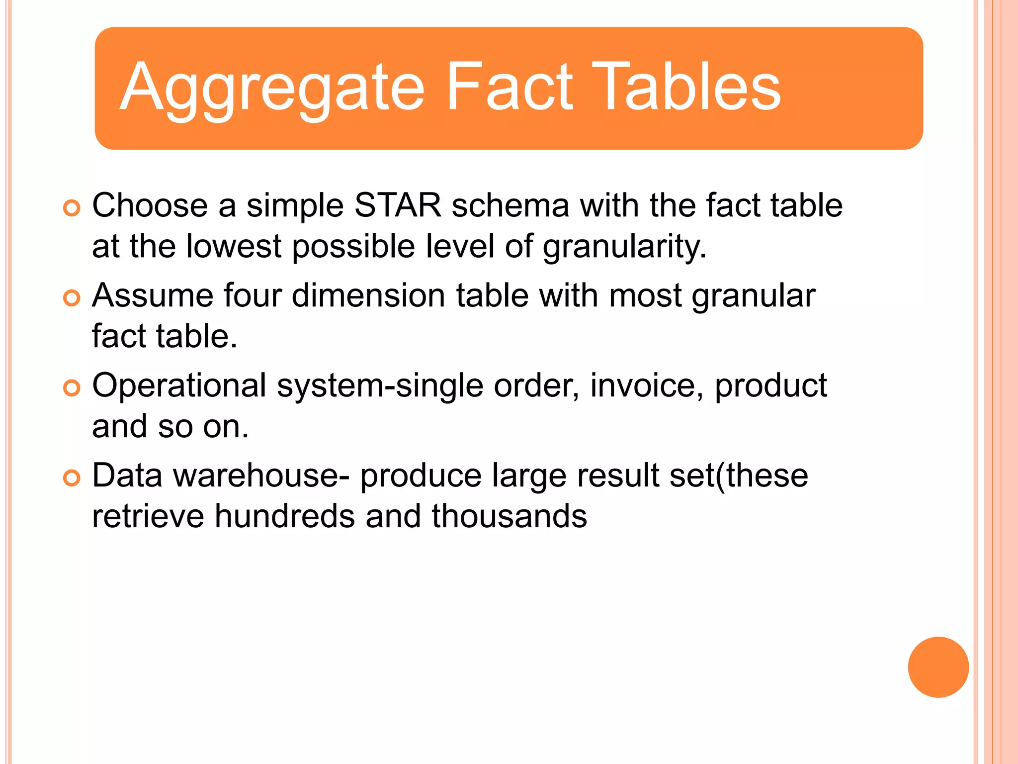  Choose a simple STAR schema with the fact table
at the lowest possible level of granularity.
Assume four dimension table with most granular
fact table.
Operational system-single order, invoice, product
and so on.
Data warehouse- produce large result set(these
retrieve hundreds and thousands
Aggregate Fact Tables