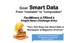 Goal: Smart Data
From “readable” to “computable”
FactMiners & PRImA’s
Knight News Challenge Entry
Turn Text Soup into Smart Data in
Newspaper & Magazine Archives”
A self-running video slideshow.
One slide every 15 seconds.
Pause as needed. 
 