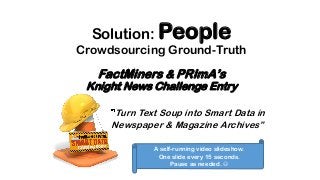 FactMiners & PRImA’s
Knight News Challenge Entry
Turn Text Soup into Smart Data in
Newspaper & Magazine Archives”
A self-running video slideshow.
One slide every 15 seconds.
Pause as needed. 
Solution: People
Crowdsourcing Ground-Truth
 