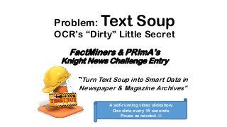 Problem: Text Soup
OCR’s “Dirty” Little Secret
FactMiners & PRImA’s
Knight News Challenge Entry
Turn Text Soup into Smart Data in
Newspaper & Magazine Archives”
A self-running video slideshow.
One slide every 15 seconds.
Pause as needed. 
 