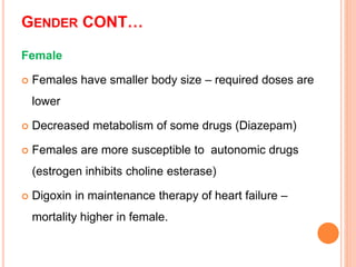 GENDER CONT…
Female
 Females have smaller body size – required doses are
lower
 Decreased metabolism of some drugs (Diazepam)
 Females are more susceptible to autonomic drugs
(estrogen inhibits choline esterase)
 Digoxin in maintenance therapy of heart failure –
mortality higher in female.
 