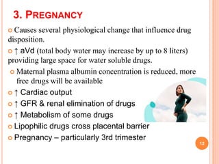 3. PREGNANCY
 Causes several physiological change that influence drug
disposition.
 ↑ aVd (total body water may increase by up to 8 liters)
providing large space for water soluble drugs.
 Maternal plasma albumin concentration is reduced, more
free drugs will be available
 ↑ Cardiac output
 ↑ GFR & renal elimination of drugs
 ↑ Metabolism of some drugs
 Lipophilic drugs cross placental barrier
 Pregnancy – particularly 3rd trimester
12
 