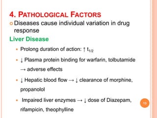 4. PATHOLOGICAL FACTORS
 Diseases cause individual variation in drug
response
Liver Disease
 Prolong duration of action: ↑ t1/2
 ↓ Plasma protein binding for warfarin, tolbutamide
→ adverse effects
 ↓ Hepatic blood flow → ↓ clearance of morphine,
propanolol
 Impaired liver enzymes → ↓ dose of Diazepam,
rifampicin, theophylline
13
 
