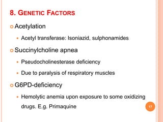 8. GENETIC FACTORS
 Acetylation
 Acetyl transferase: Isoniazid, sulphonamides
 Succinylcholine apnea
 Pseudocholinesterase deficiency
 Due to paralysis of respiratory muscles
 G6PD-deficiency
 Hemolytic anemia upon exposure to some oxidizing
drugs. E.g. Primaquine 17
 