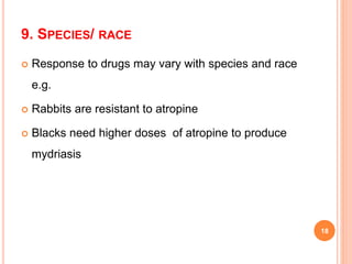 9. SPECIES/ RACE
 Response to drugs may vary with species and race
e.g.
 Rabbits are resistant to atropine
 Blacks need higher doses of atropine to produce
mydriasis
18
 