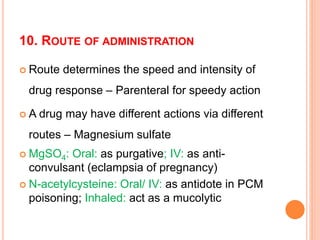 10. ROUTE OF ADMINISTRATION
 Route determines the speed and intensity of
drug response – Parenteral for speedy action
 A drug may have different actions via different
routes – Magnesium sulfate
 MgSO4: Oral: as purgative; IV: as anti-
convulsant (eclampsia of pregnancy)
 N-acetylcysteine: Oral/ IV: as antidote in PCM
poisoning; Inhaled: act as a mucolytic
 