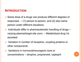 INTRODUCTION
 Same dose of a drugs can produce different degrees of
responses – (1) person to person; and (2) also same
person under different situations.
 Individuals differ in pharmacokinetic handling of drugs –
varying plasma/target site conc. – Metabolized drug Vs
excreted.
 Variation in number of receptors, coupling proteins or
other components
 Variations in hormonal/neurogenic tone or
concentrations – atropine, propranolol, captopril 2
 