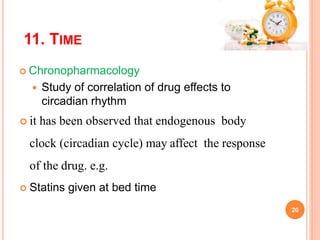 11. TIME
 Chronopharmacology
 Study of correlation of drug effects to
circadian rhythm
 it has been observed that endogenous body
clock (circadian cycle) may affect the response
of the drug. e.g.
 Statins given at bed time
20
 