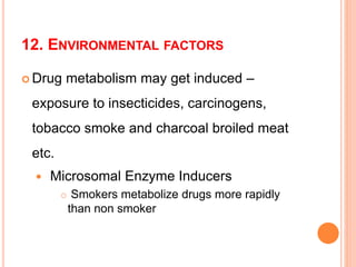 12. ENVIRONMENTAL FACTORS
 Drug metabolism may get induced –
exposure to insecticides, carcinogens,
tobacco smoke and charcoal broiled meat
etc.
 Microsomal Enzyme Inducers
 Smokers metabolize drugs more rapidly
than non smoker
 