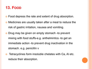 13. FOOD
 Food depress the rate and extent of drug absorption.
 Medicines are usually taken after a meal to reduce the
risk of gastric irritation, nausea and vomiting.
 Drug may be given on empty stomach -to prevent
mixing with food stuffs-e.g. anthelmintics -to get an
immediate action -to prevent drug inactivation in the
stomach. e.g. penicillin v
 Tetracyclines form insoluble chelates with Ca, Al etc.
reduce their absorption.
 