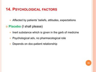14. PSYCHOLOGICAL FACTORS
 Affected by patients’ beliefs, attitudes, expectations
 Placebo (I shall please)
 Inert substance which is given in the garb of medicine
 Psychological adv, no pharmacological role
 Depends on doc-patient relationship
23
 