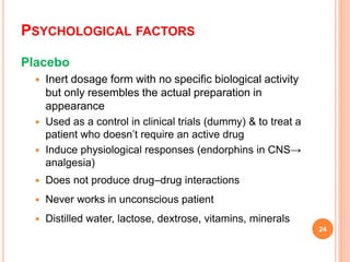 PSYCHOLOGICAL FACTORS
Placebo
 Inert dosage form with no specific biological activity
but only resembles the actual preparation in
appearance
 Used as a control in clinical trials (dummy) & to treat a
patient who doesn’t require an active drug
 Induce physiological responses (endorphins in CNS→
analgesia)
 Does not produce drug–drug interactions
 Never works in unconscious patient
 Distilled water, lactose, dextrose, vitamins, minerals
24
 