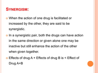 SYNERGISM:
 When the action of one drug is facilitated or
increased by the other, they are said to be
synergistic.
 In a synergistic pair, both the drugs can have action
in the same direction or given alone one may be
inactive but still enhance the action of the other
when given together.
 Effects of drug A + Effects of drug B is < Effect of
Drug A+B
 