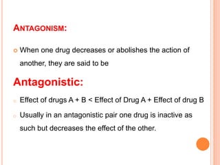 ANTAGONISM:
 When one drug decreases or abolishes the action of
another, they are said to be
Antagonistic:
o Effect of drugs A + B < Effect of Drug A + Effect of drug B
o Usually in an antagonistic pair one drug is inactive as
such but decreases the effect of the other.
 