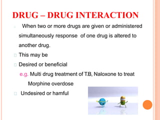 DRUG – DRUG INTERACTION
32
When two or more drugs are given or administered
simultaneously response of one drug is altered to
another drug.
This may be
Desired or beneficial
e.g. Multi drug treatment of T.B, Naloxone to treat
Morphine overdose
Undesired or hamful
 