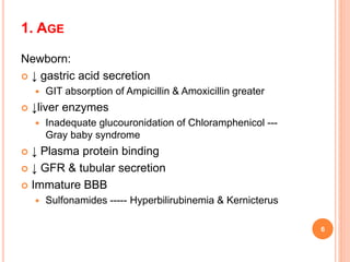 1. AGE
Newborn:
 ↓ gastric acid secretion
 GIT absorption of Ampicillin & Amoxicillin greater
 ↓liver enzymes
 Inadequate glucouronidation of Chloramphenicol ---
Gray baby syndrome
 ↓ Plasma protein binding
 ↓ GFR & tubular secretion
 Immature BBB
 Sulfonamides ----- Hyperbilirubinemia & Kernicterus
6
 