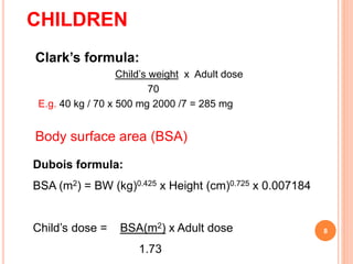 CHILDREN
Clark’s formula:
Child’s weight x Adult dose
70
E.g. 40 kg / 70 x 500 mg 2000 /7 = 285 mg
Body surface area (BSA)
8
Dubois formula:
BSA (m2) = BW (kg)0.425 x Height (cm)0.725 x 0.007184
Child’s dose = BSA(m2) x Adult dose
1.73
 