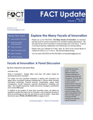 FACT Update                                              May 2 0 10
                                                                                              Volume 2        I ssue 1



C onta c t us a t :
f a c tne twor k @ g m a il. c om



 INSIDE THIS ISSUE                   Explore the Many Facets of Innovation
 1    Save the Date for FACT2010
                                       Please join us for FACT2010, The Many Facets of Innovation, an exclusive
 1    Facets of Innovation:            half-day event for women executives from Canada‟s leading organizations. We
      A Panel Discussion               will examine the role of innovation in business today and in the future. It will be
                                       a morning of learning, collaboration and networking in an intimate setting.
 2    Panel on Innovation
                                       Please mark your calendar for Friday, Sept. 24, 2010 at the Toronto Board of
 3    Panel on Innovation, cont‟d      Trade from 8:00 a.m. to 11:15 a.m. We will send details shortly.
 4    Meet our Panelists               You can reach FACT2010 at 416.762.0394 or at factnetwork@gmail.com.

 4    FACT2010 Sponsors




Facets of Innovation: A Panel Discussion
By Shira Yoskovitch and Leslie Riley
                                                                                          Innovation has many
Innovate or die.                                                                          facets – it creates
                                                                                          different images and
What is innovation? Google offers more than 100 million results for                       thoughts depending on
searching the word „innovation.‟                                                          individual experience and
For insight into how Canadian enterprise is dealing with innovation, we                   occupation. It can be new
asked seven successful business professionals in various fields including                 or better products and
information technology, financial services, broadcasting, supply chain                    services, process
management, human resources, business development, marketing and                          improvements, enhanced
sales. We included executives, middle and senior managers, practitioners                  business models, changes
and a recent MBA grad.                                                                    to distribution channels,
                                                                                          new branding or new
In addition to the question of what does innovation mean, we asked our                    corporate image. What
panelists to predict the future role of innovation, and to describe the best of           seems indisputable is that
what our businesses do well now and what we could do better. Read what                    there are many ways to
they had to say in PANEL ON INNOVATION on pages 2 and 3.                                  innovate and that
                                                                                          everyone can share the
                                    Continued page 2 – Panel on Innovation                role of ‘innovator.’
 