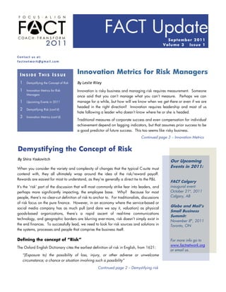 FACT Update                            Sept emb er 2 01 1
                                                                                                 Vo lu me 3  Issue 1


Contact us at:
factnetwork@gmail.com



 INSIDE THIS ISSUE
                                          Innovation Metrics for Risk Managers
 1     Demystifying the Concept of Risk   By Leslie Riley

 1     Innovation Metrics for Risk        Innovation is risky business and managing risk requires measurement. Someone
       Managers
                                          once said that you can‟t manage what you can‟t measure. Perhaps we can
 1     Upcoming Events in 2011            manage for a while, but how will we know when we get there or even if we are
                                          headed in the right direction? Innovation requires leadership and most of us
 2     Demystifying Risk (cont‟d)
                                          hate following a leader who doesn‟t know where he or she is headed.
 3     Innovation Metrics (cont‟d)
                                          Traditional measures of corporate success and even compensation for individual
                                          achievement depend on lagging indicators, but that assumes prior success to be
                                          a good predictor of future success. This too seems like risky business.
                                                                                  Continued page 3 – Innovation Metrics


Demystifying the Concept of Risk
By Shira Yoskovitch
                                                                                                    Our Upcoming
When you consider the variety and complexity of changes that the typical C-suite must
                                                                                                    Events in 2011:
contend with, they all ultimately wrap around the idea of the risk/reward payoff.
Rewards are easiest for most to understand, as they‟re generally a direct tie to the P&L.
                                                                                                    FACT Calgary
It‟s the „risk‟ part of the discussion that will most commonly strike fear into leaders, and        inaugural event:
perhaps more significantly impacting, the employee base. Why? Because for most                      October 21st, 2011
people, there‟s no clear-cut definition of risk to anchor to. For traditionalists, discussions      Calgary, AB
of risk focus on the pure finance. However, in an economy where the service-based or
                                                                                                    Globe and Mail’s
social media company has as much pull (and dare we say it, valuation) as physical
                                                                                                    Small Business
goods-based organizations, there‟s a rapid ascent of real-time communications
                                                                                                    Summit:
technology, and geographic borders are blurring ever-more, risk doesn‟t simply exist in
                                                                                                    November 8th, 2011
the end finances. To successfully lead, we need to look for risk sources and solutions in           Toronto, ON
the systems, processes and people that comprise the business itself.

Defining the concept of “Risk”                                                                      For more info go to
                                                                                                    www.factnetwork.org
The Oxford English Dictionary cites the earliest definition of risk in English, from 1621:
                                                                                                    or email us.
     “(Exposure to) the possibility of loss, injury, or other adverse or unwelcome
     circumstance; a chance or situation involving such a possibility”

                                                      Continued page 2 – Demystifying risk
 